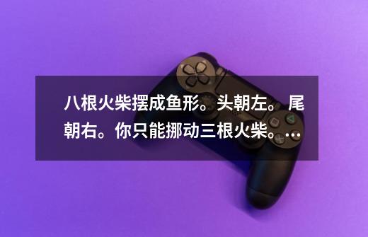 八根火柴摆成鱼形。头朝左。 尾朝右。你只能挪动三根火柴。使鱼头朝右,尾朝左吗-第1张-游戏信息-龙启网