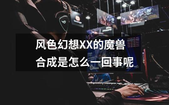 风色幻想XX的魔兽合成是怎么一回事呢-第1张-游戏信息-龙启网