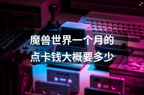魔兽世界一个月的点卡钱大概要多少-第1张-游戏信息-龙启网