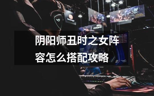 阴阳师丑时之女阵容怎么搭配攻略-第1张-游戏信息-龙启网