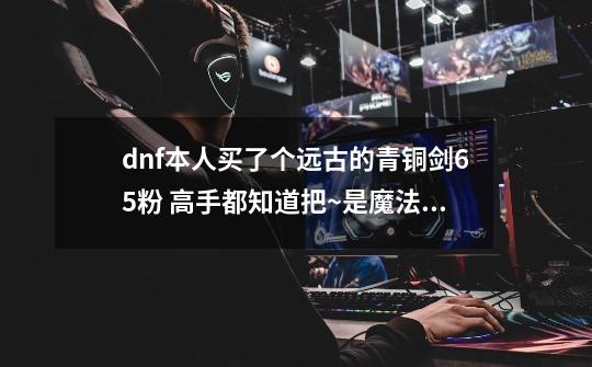 dnf本人买了个远古的青铜剑65粉 高手都知道把~是魔法封印的 但我在赛丽亚那怎么解除不了魔法印呢-第1张-游戏信息-龙启网