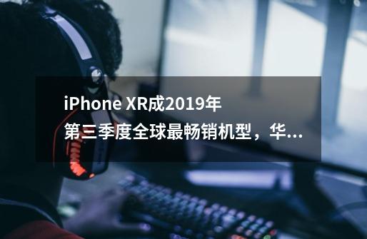 iPhone XR成2019年第三季度全球最畅销机型,华为P30排名第十-第1张-游戏信息-龙启网