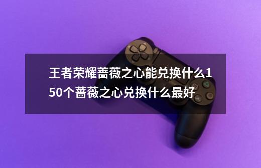 王者荣耀蔷薇之心能兑换什么150个蔷薇之心兑换什么最好-第1张-游戏信息-龙启网