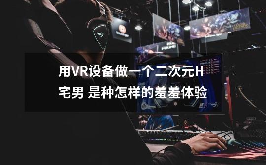 用VR设备做一个二次元H宅男 是种怎样的羞羞体验-第1张-游戏信息-龙启网