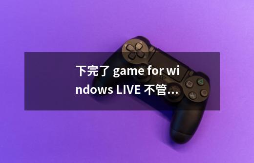 下完了 game for windows LIVE 不管事 出现 这个求高人 谢谢-第1张-游戏信息-龙启网