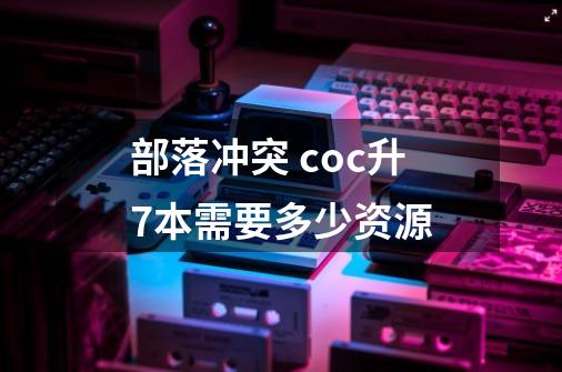 部落冲突 coc升7本需要多少资源-第1张-游戏信息-龙启网