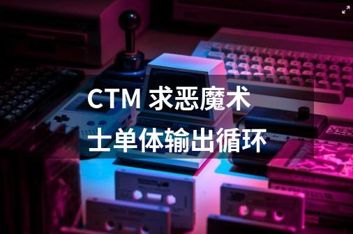 CTM 求恶魔术士单体输出循环-第1张-游戏信息-龙启网