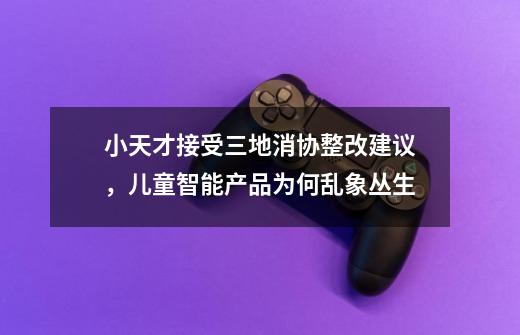 小天才接受三地消协整改建议，儿童智能产品为何乱象丛生-第1张-游戏信息-龙启网