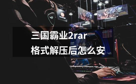 三国霸业2rar格式解压后怎么安-第1张-游戏信息-龙启网