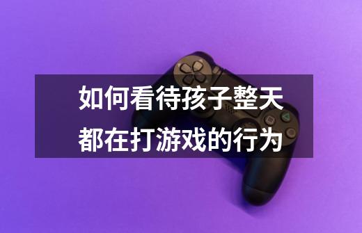 如何看待孩子整天都在打游戏的行为-第1张-游戏信息-龙启网