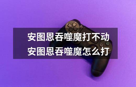 安图恩吞噬魔打不动安图恩吞噬魔怎么打-第1张-游戏信息-龙启网
