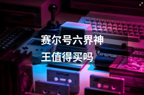 赛尔号六界神王值得买吗-第1张-游戏信息-龙启网