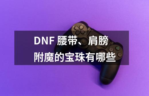 DNF 腰带、肩膀附魔的宝珠有哪些-第1张-游戏信息-龙启网