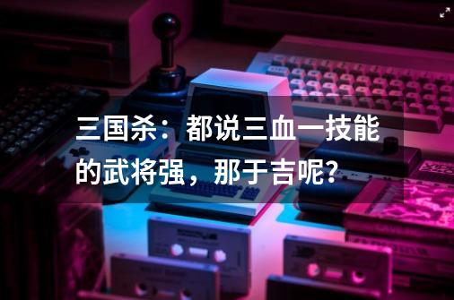 三国杀:都说三血一技能的武将强,那于吉呢?-第1张-游戏信息-龙启网