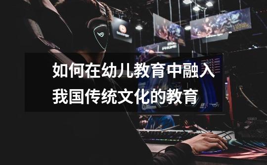 如何在幼儿教育中融入我国传统文化的教育-第1张-游戏信息-龙启网