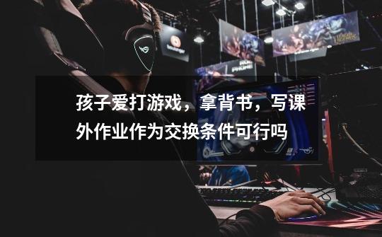孩子爱打游戏,拿背书,写课外作业作为交换条件可行吗-第1张-游戏信息-龙启网
