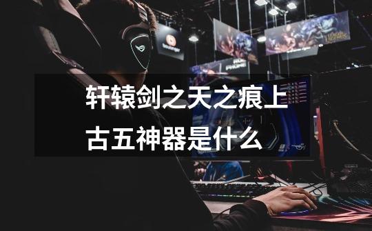 轩辕剑之天之痕上古五神器是什么-第1张-游戏信息-龙启网