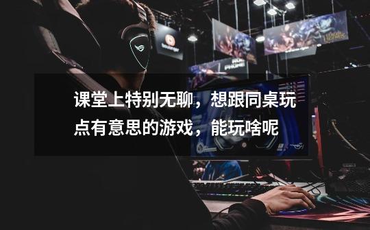 课堂上特别无聊,想跟同桌玩点有意思的游戏,能玩啥呢-第1张-游戏信息-龙启网