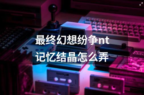 最终幻想纷争nt记忆结晶怎么弄-第1张-游戏信息-龙启网