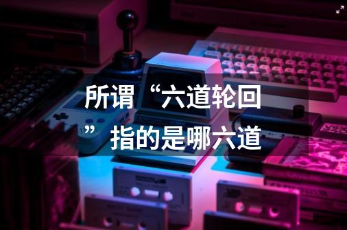 所谓“六道轮回”指的是哪六道-第1张-游戏信息-龙启网