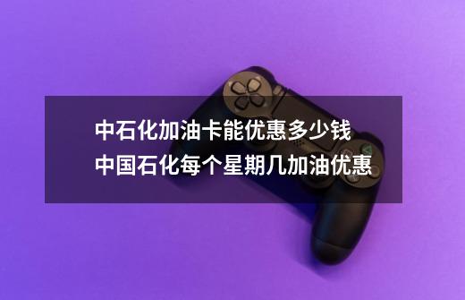 中石化加油卡能优惠多少钱 中国石化每个星期几加油优惠-第1张-游戏信息-龙启网