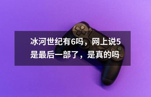 冰河世纪有6吗，网上说5是最后一部了，是真的吗-第1张-游戏信息-龙启网
