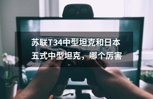 苏联T34中型坦克和日本五式中型坦克,哪个厉害-第1张-游戏信息-龙启网