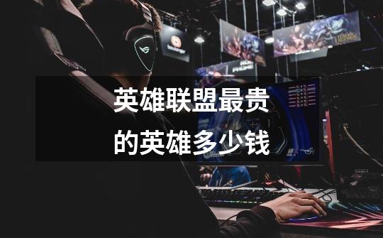 英雄联盟最贵的英雄多少钱-第1张-游戏信息-龙启网