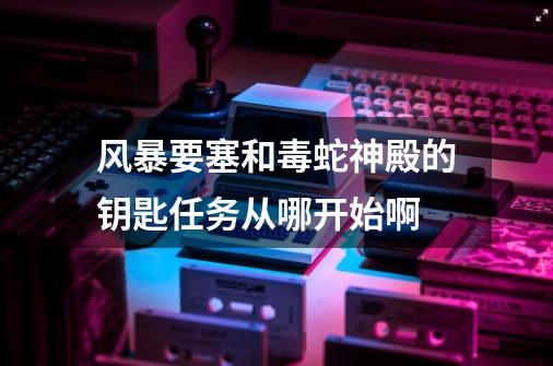 风暴要塞和毒蛇神殿的钥匙任务从哪开始啊-第1张-游戏信息-龙启网