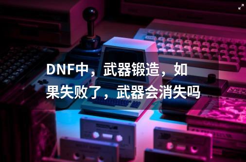 DNF中,武器锻造,如果失败了,武器会消失吗-第1张-游戏信息-龙启网