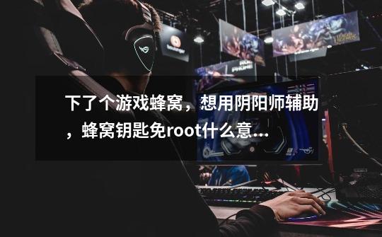 下了个游戏蜂窝，想用阴阳师辅助，蜂窝钥匙免root什么意思-第1张-游戏信息-龙启网