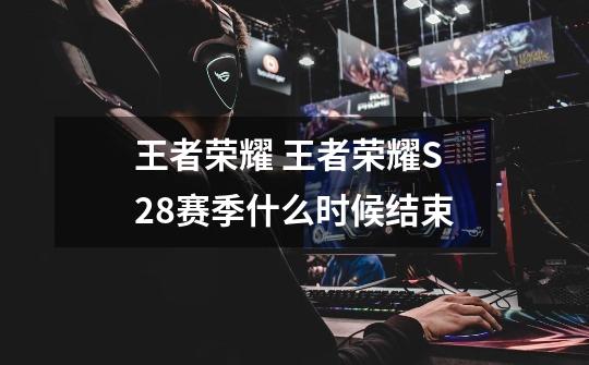 王者荣耀 王者荣耀S28赛季什么时候结束-第1张-游戏信息-龙启网