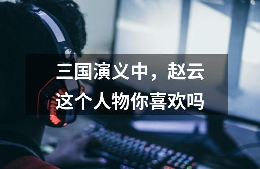 三国演义中,赵云这个人物你喜欢吗-第1张-游戏信息-龙启网