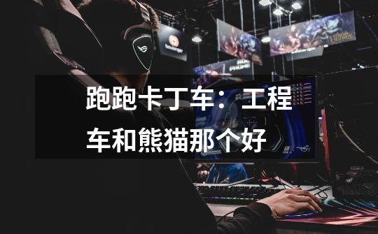 跑跑卡丁车:工程车和熊猫那个好-第1张-游戏信息-龙启网