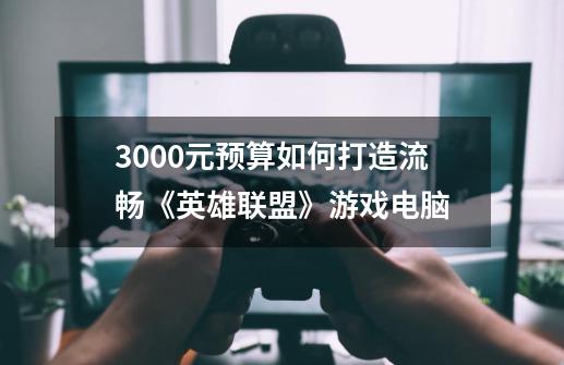 3000元预算如何打造流畅《英雄联盟》游戏电脑-第1张-游戏信息-龙启网