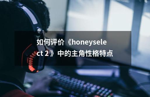 如何评价《honeyselect 2 》中的主角性格特点-第1张-游戏信息-龙启网