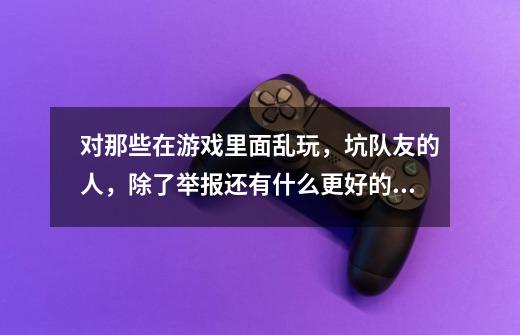 对那些在游戏里面乱玩,坑队友的人,除了举报还有什么更好的方法报复它-第1张-游戏信息-龙启网