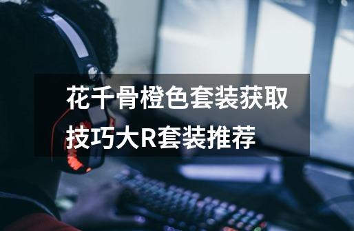 花千骨橙色套装获取技巧大R套装推荐-第1张-游戏信息-龙启网