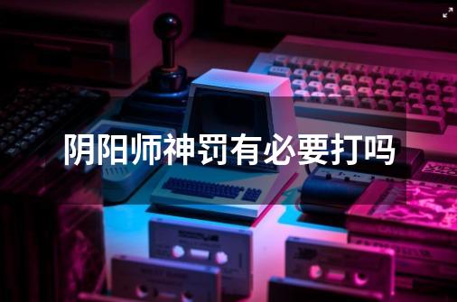 阴阳师神罚有必要打吗-第1张-游戏信息-龙启网
