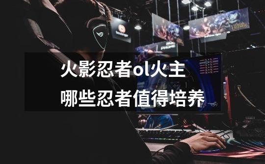 火影忍者ol火主哪些忍者值得培养-第1张-游戏信息-龙启网