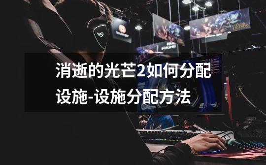消逝的光芒2如何分配设施-设施分配方法-第1张-游戏信息-龙启网
