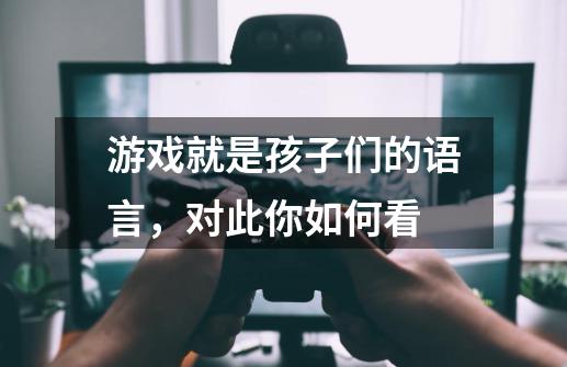 游戏就是孩子们的语言,对此你如何看-第1张-游戏信息-龙启网