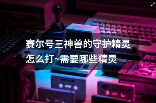 赛尔号三神兽的守护精灵怎么打~需要哪些精灵-第1张-游戏信息-龙启网