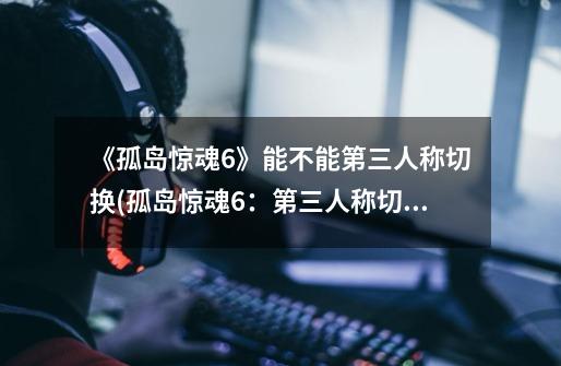 《孤岛惊魂6》能不能第三人称切换(孤岛惊魂6:第三人称切换确认)-第1张-游戏信息-龙启网