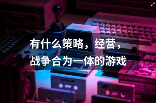 有什么策略，经营，战争合为一体的游戏-第1张-游戏信息-龙启网