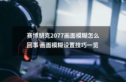 赛博朋克2077画面模糊怎么回事 画面模糊设置技巧一览-第1张-游戏信息-龙启网
