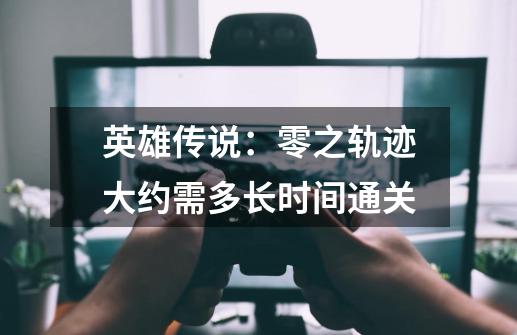 英雄传说：零之轨迹大约需多长时间通关-第1张-游戏信息-龙启网