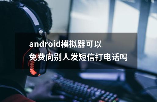 android模拟器可以免费向别人发短信打电话吗-第1张-游戏信息-龙启网