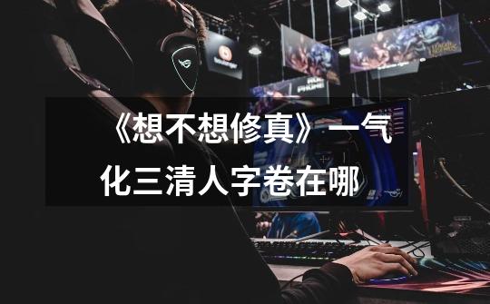 《想不想修真》一气化三清人字卷在哪-第1张-游戏信息-龙启网