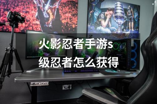 火影忍者手游s级忍者怎么获得-第1张-游戏信息-龙启网